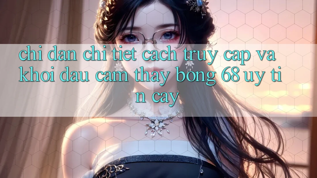 Chỉ dẫn Chi Tiết Cách Truy Cập Và Khởi đầu Cảm thấy bong 68 Uy tín cậy Chỉ dẫn Chi Tiết Cách Truy Cập Và Khởi đầu Cảm thấy bong 68 Uy tín cậy
