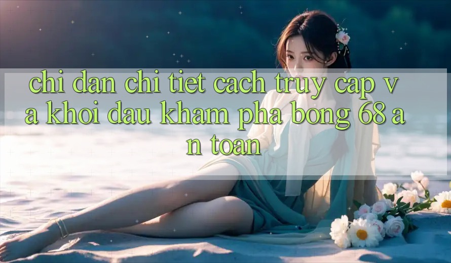 Chỉ dẫn Chi Tiết Cách Truy Cập Và Khởi đầu Khám phá bong 68 An Toàn