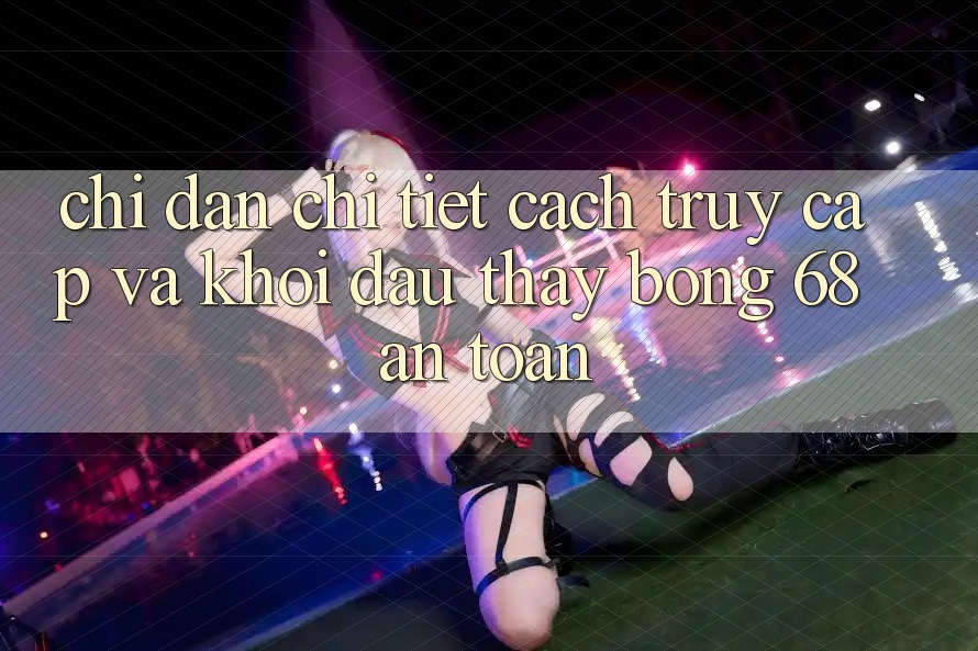 Chỉ dẫn Chi Tiết Cách Truy Cập Và Khởi đầu Thấy bong 68 An Toàn