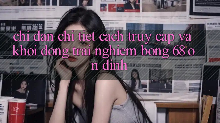 Chỉ dẫn Chi Tiết Cách Truy Cập Và Khởi động Trải nghiệm bong 68 Ổn định