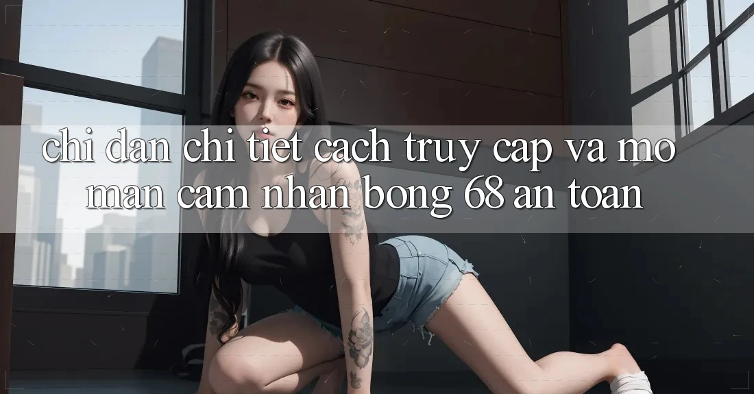 Chỉ dẫn Chi Tiết Cách Truy Cập Và Mở màn Cảm nhận bong 68 An Toàn Chỉ dẫn Chi Tiết Cách Truy Cập Và Mở màn Cảm nhận bong 68 An Toàn