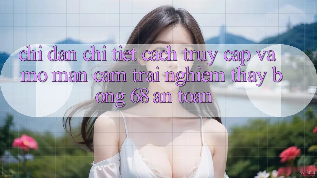 Chỉ dẫn Chi Tiết Cách Truy Cập Và Mở màn Cảm trải nghiệm thấy bong 68 An Toàn