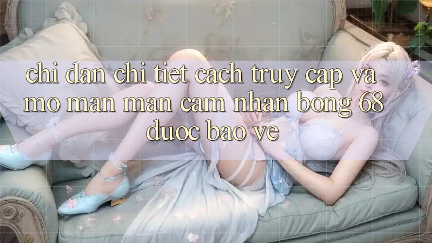 Chỉ dẫn Chi Tiết Cách Truy Cập Và Mở màn màn Cảm nhận bong 68 Được bảo vệ