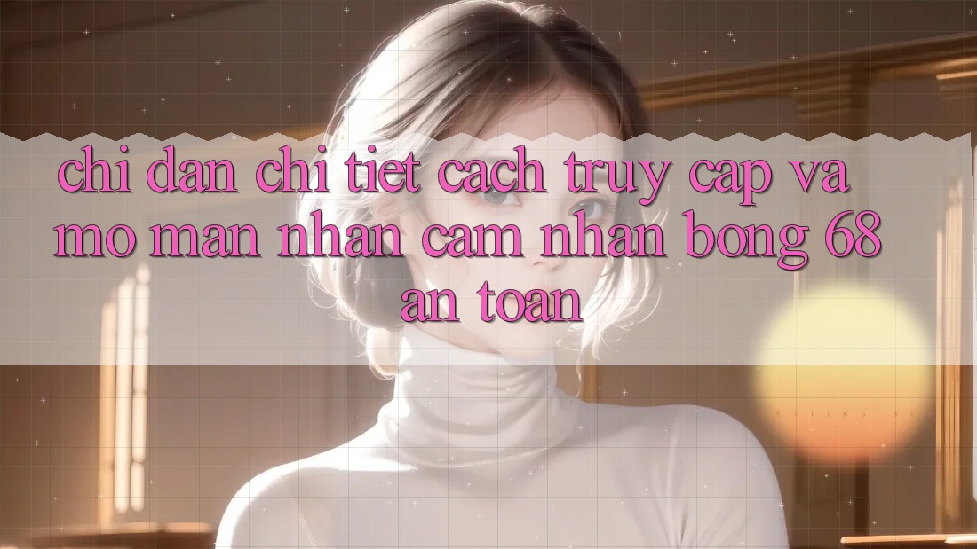 Chỉ dẫn Chi Tiết Cách Truy Cập Và Mở màn Nhận cảm nhận bong 68 An Toàn Chỉ dẫn Chi Tiết Cách Truy Cập Và Mở màn Nhận cảm nhận bong 68 An Toàn