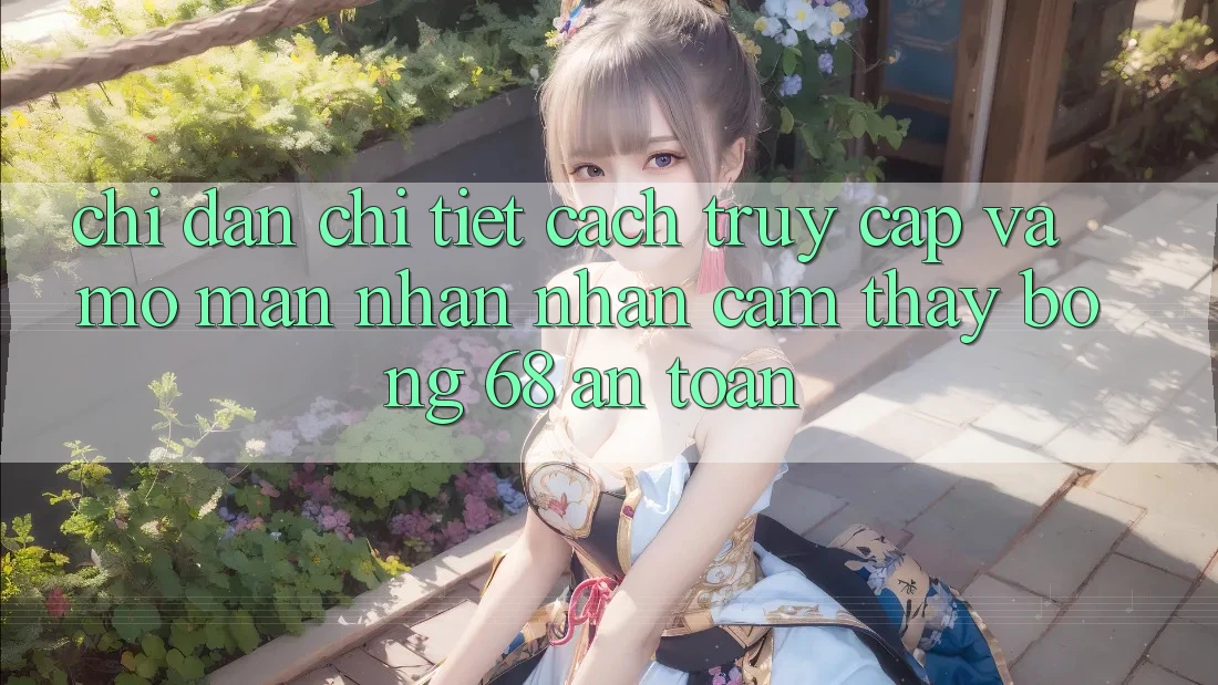 Chỉ dẫn Chi Tiết Cách Truy Cập Và Mở màn Nhận nhận cảm thấy bong 68 An Toàn