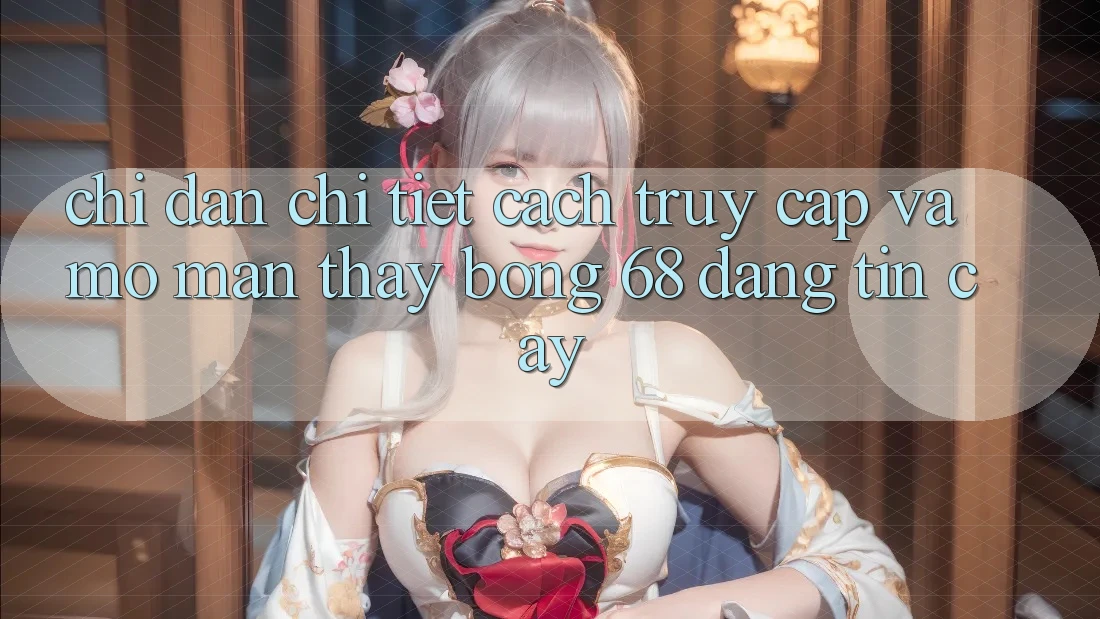 Chỉ dẫn Chi Tiết Cách Truy Cập Và Mở màn Thấy bong 68 Đáng tin cậy