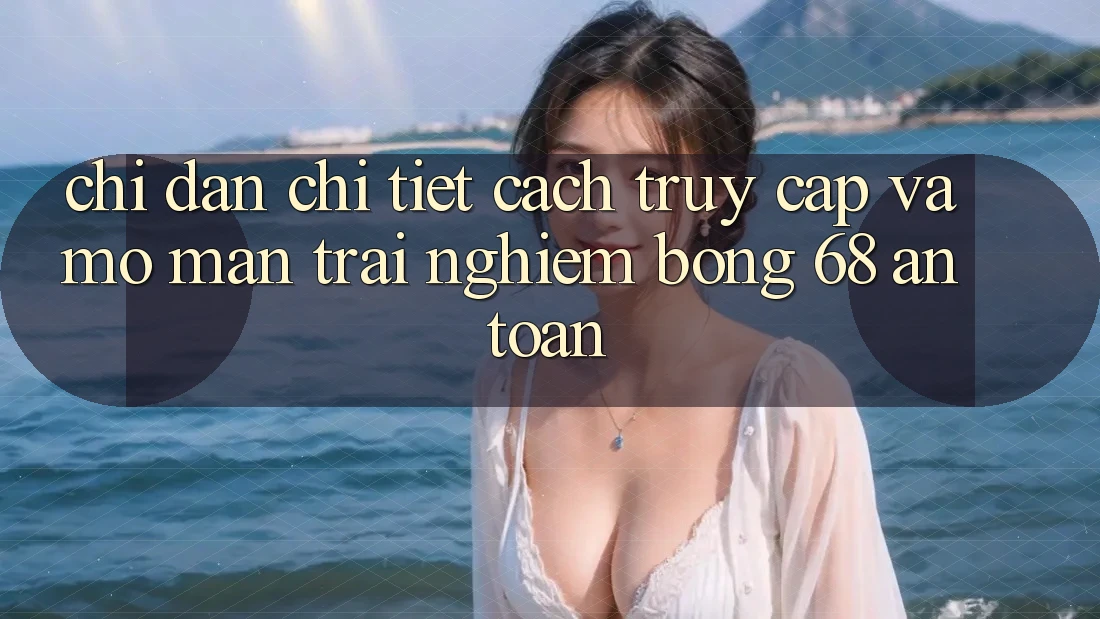 Chỉ dẫn Chi Tiết Cách Truy Cập Và Mở màn Trải Nghiệm bong 68 An Toàn