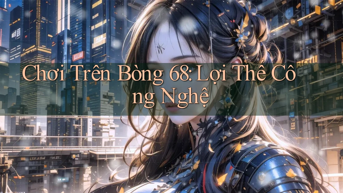 Chơi Trên Bòng 68: Lợi Thế Công Nghệ