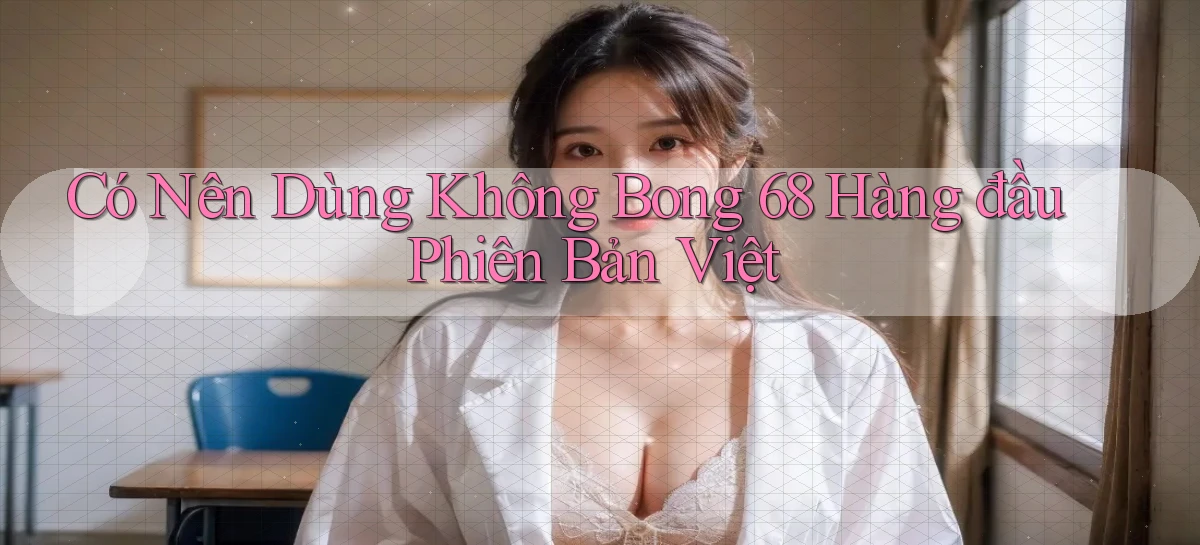 có nên dùng không bong 68 hàng đầu phiên bản việt