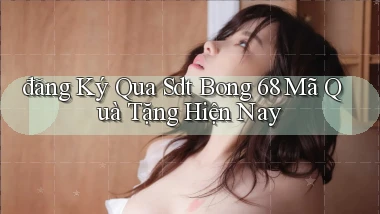 đăng ký qua sdt bong 68 mã quà tặng hiện nay