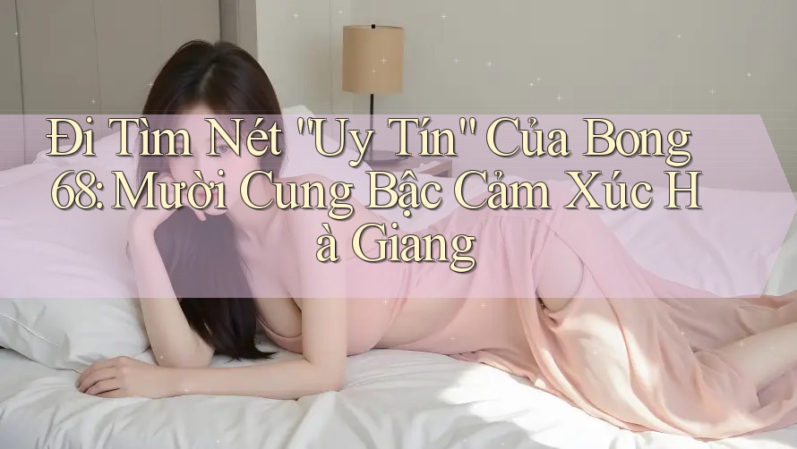 Đi Tìm Nét “Uy Tín” Của Bong 68: Mười Cung Bậc Cảm Xúc Hà Giang Đi Tìm Nét “Uy Tín” Của Bong 68: Mười Cung Bậc Cảm Xúc Hà Giang