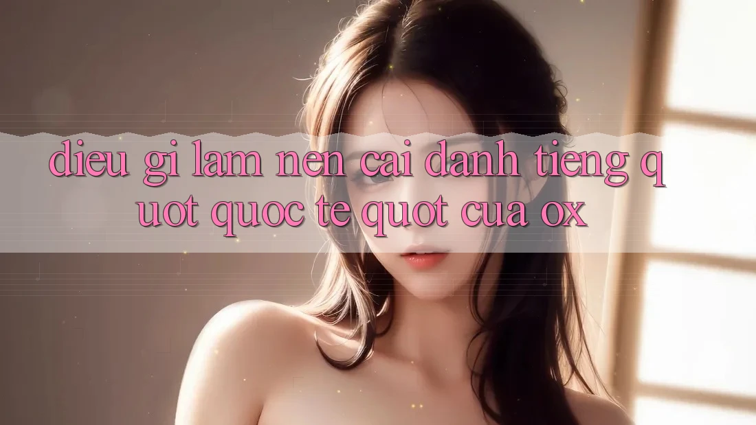 Điều gì làm nên cái danh tiếng " quốc tế" của Ox?