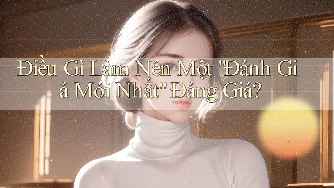 Điều Gì Làm Nên Một “Đánh Giá Mới Nhất” Đáng Giá? Điều Gì Làm Nên Một “Đánh Giá Mới Nhất” Đáng Giá?