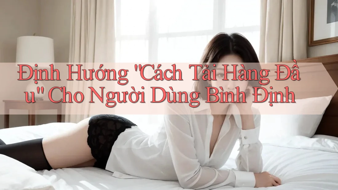 Định Hướng “Cách Tải Hàng Đầu” Cho Người Dùng Bình Định Định Hướng “Cách Tải Hàng Đầu” Cho Người Dùng Bình Định
