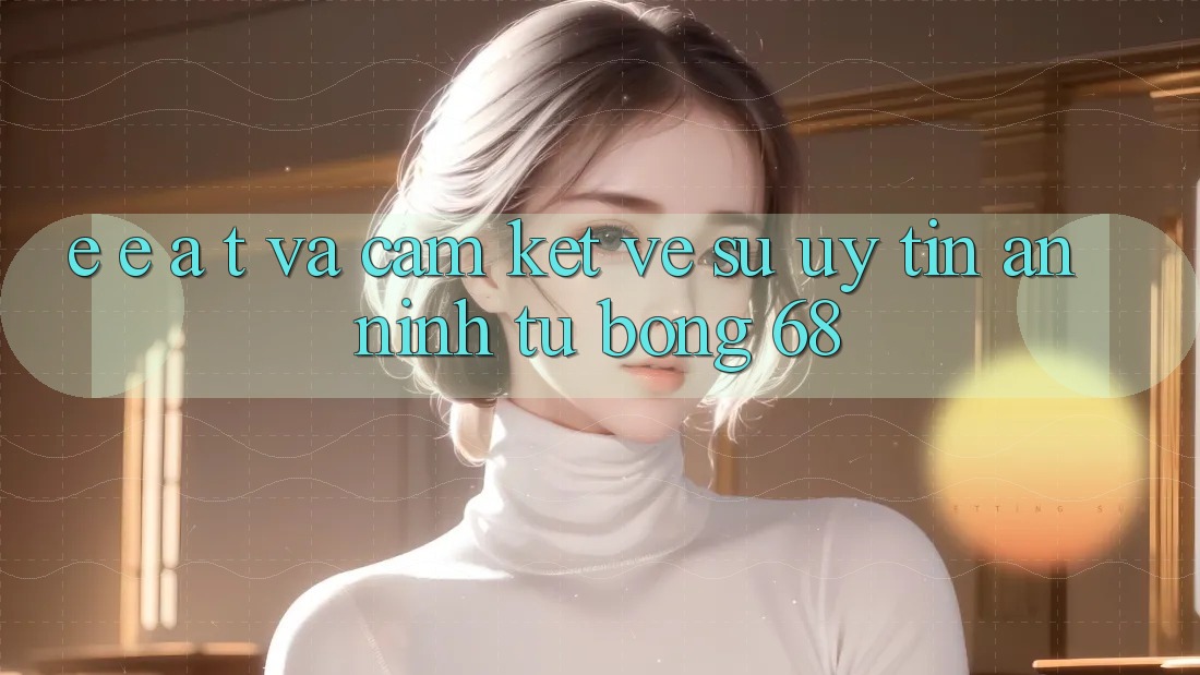E-E-A-T và Cam Kết Về Sự Uy Tín, An ninh Từ bong 68 E-E-A-T và Cam Kết Về Sự Uy Tín, An ninh Từ bong 68