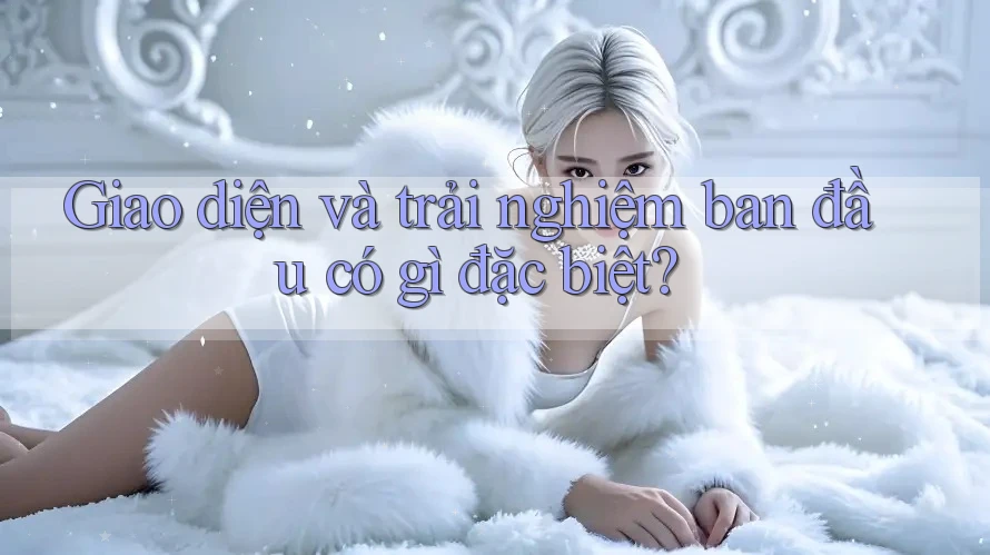 Giao diện và trải nghiệm ban đầu có gì đặc biệt? Giao diện và trải nghiệm ban đầu có gì đặc biệt?