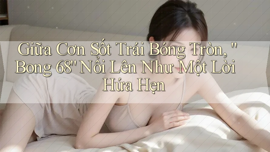 Giữa Cơn Sốt Trái Bóng Tròn, “Bong 68” Nổi Lên Như Một Lời Hứa Hẹn Giữa Cơn Sốt Trái Bóng Tròn, “Bong 68” Nổi Lên Như Một Lời Hứa Hẹn