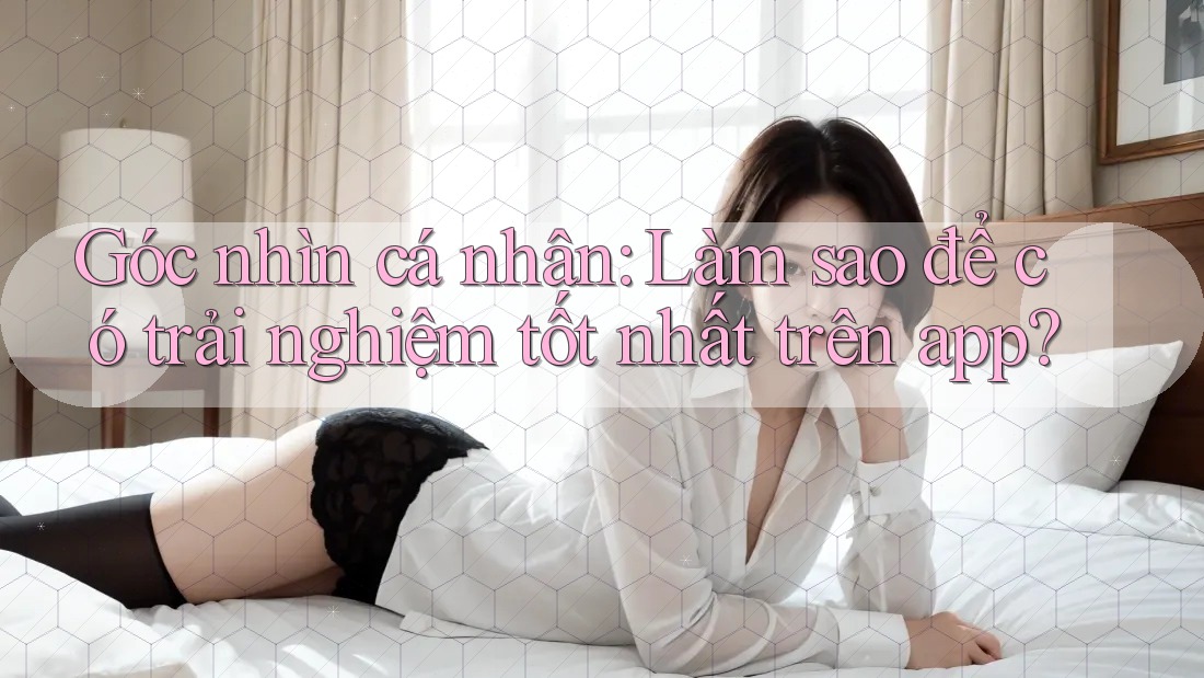 Góc nhìn cá nhân: Làm sao để có trải nghiệm tốt nhất trên app? Góc nhìn cá nhân: Làm sao để có trải nghiệm tốt nhất trên app?
