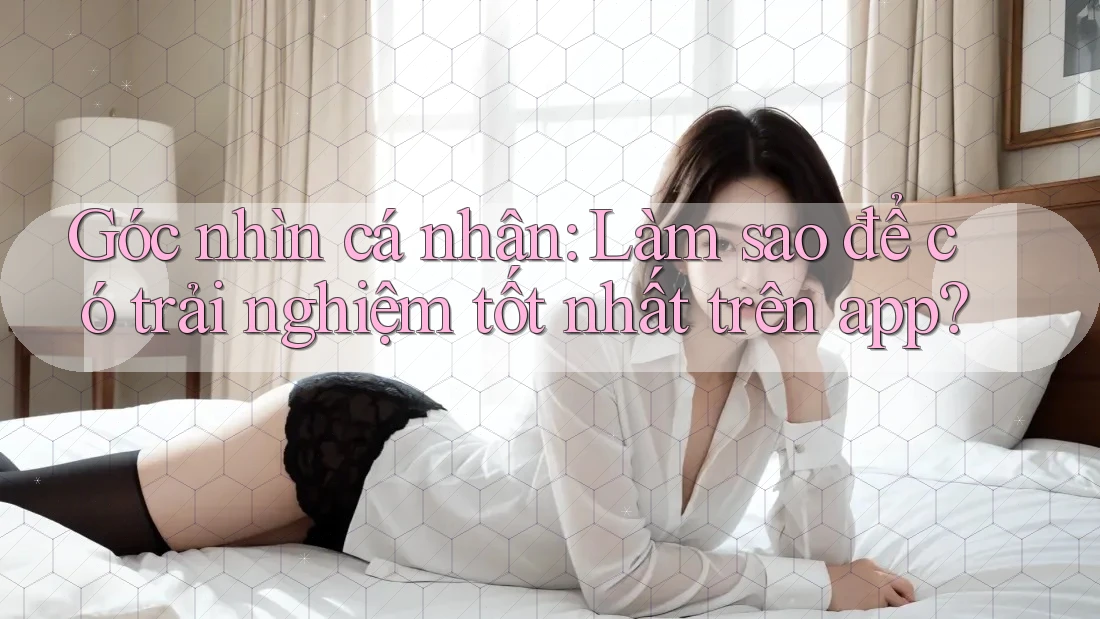 Góc nhìn cá nhân: Làm sao để có trải nghiệm tốt nhất trên app? Góc nhìn cá nhân: Làm sao để có trải nghiệm tốt nhất trên app?