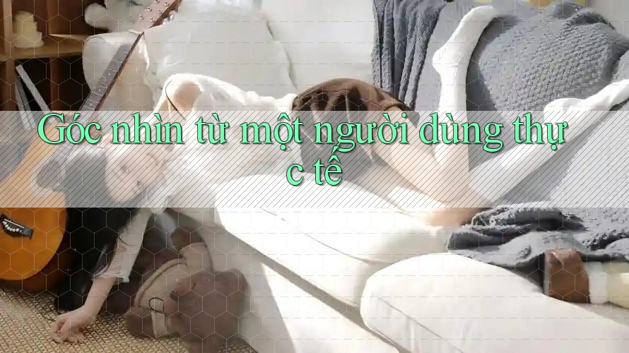 Góc nhìn từ một người dùng thực tế