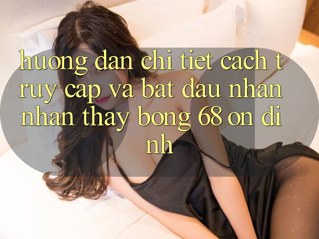 Hướng Dẫn Chi Tiết Cách Truy Cập Và Bắt Đầu Nhận nhận thấy bong 68 Ổn định Hướng Dẫn Chi Tiết Cách Truy Cập Và Bắt Đầu Nhận nhận thấy bong 68 Ổn định