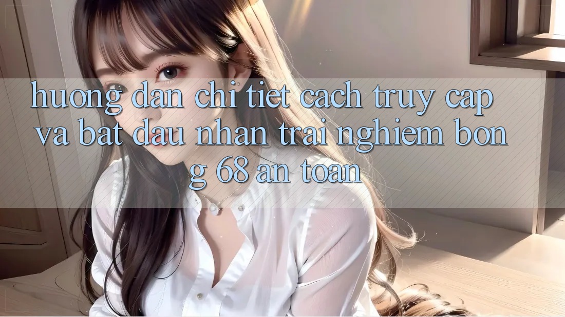 Hướng Dẫn Chi Tiết Cách Truy Cập Và Bắt Đầu Nhận trải nghiệm bong 68 An Toàn