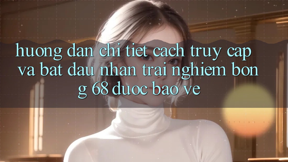 Hướng Dẫn Chi Tiết Cách Truy Cập Và Bắt đầu Nhận trải nghiệm bong 68 Được bảo vệ Hướng Dẫn Chi Tiết Cách Truy Cập Và Bắt đầu Nhận trải nghiệm bong 68 Được bảo vệ