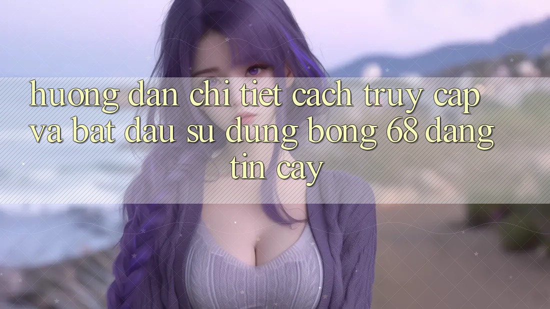 Hướng Dẫn Chi Tiết Cách Truy Cập Và Bắt Đầu Sử dụng bong 68 Đáng tin cậy Hướng Dẫn Chi Tiết Cách Truy Cập Và Bắt Đầu Sử dụng bong 68 Đáng tin cậy