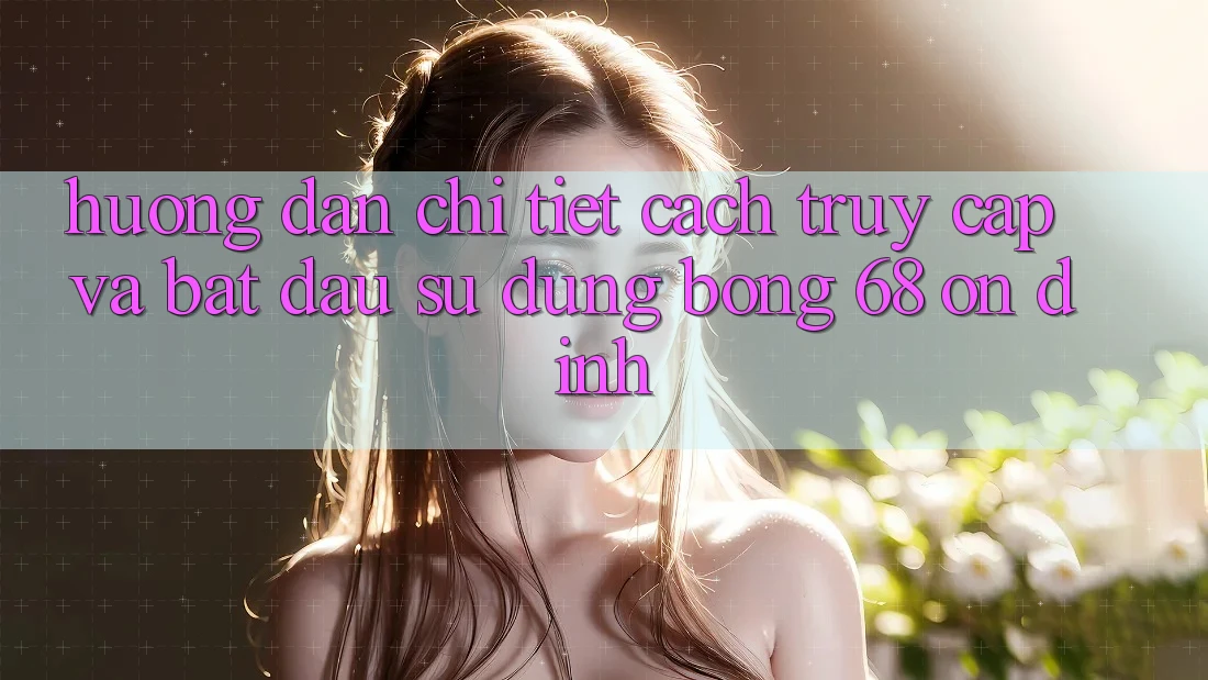 Hướng Dẫn Chi Tiết Cách Truy Cập Và Bắt Đầu Sử dụng bong 68 Ổn định Hướng Dẫn Chi Tiết Cách Truy Cập Và Bắt Đầu Sử dụng bong 68 Ổn định