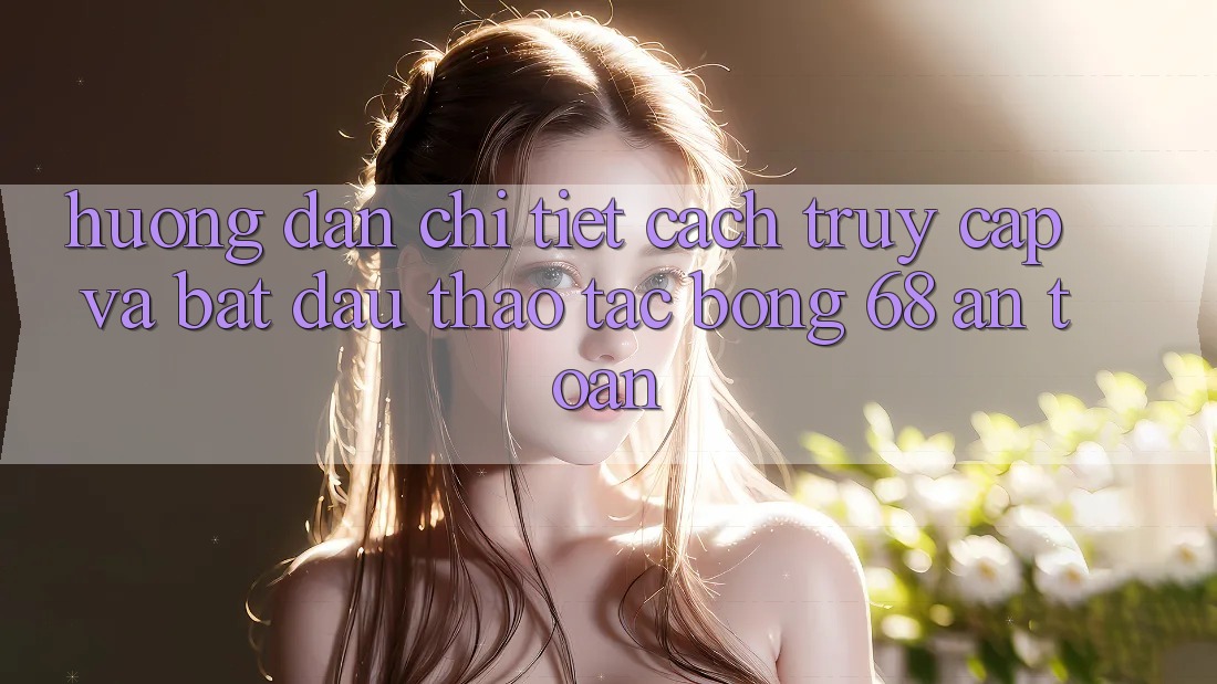 Hướng Dẫn Chi Tiết Cách Truy Cập Và Bắt Đầu Thao tác bong 68 An Toàn Hướng Dẫn Chi Tiết Cách Truy Cập Và Bắt Đầu Thao tác bong 68 An Toàn