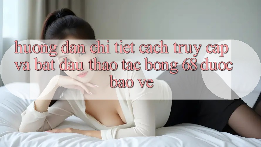 Hướng Dẫn Chi Tiết Cách Truy Cập Và Bắt Đầu Thao tác bong 68 Được bảo vệ Hướng Dẫn Chi Tiết Cách Truy Cập Và Bắt Đầu Thao tác bong 68 Được bảo vệ