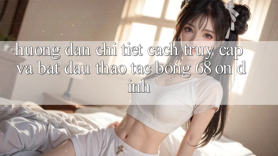 Hướng Dẫn Chi Tiết Cách Truy Cập Và Bắt Đầu Thao tác bong 68 Ổn định Hướng Dẫn Chi Tiết Cách Truy Cập Và Bắt Đầu Thao tác bong 68 Ổn định