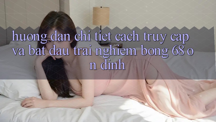 Hướng Dẫn Chi Tiết Cách Truy Cập Và Bắt Đầu Trải Nghiệm bong 68 Ổn định Hướng Dẫn Chi Tiết Cách Truy Cập Và Bắt Đầu Trải Nghiệm bong 68 Ổn định
