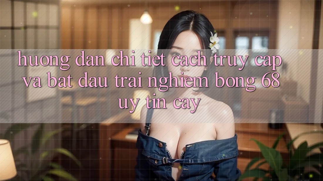 Hướng Dẫn Chi Tiết Cách Truy Cập Và Bắt Đầu Trải Nghiệm bong 68 Uy tín cậy Hướng Dẫn Chi Tiết Cách Truy Cập Và Bắt Đầu Trải Nghiệm bong 68 Uy tín cậy