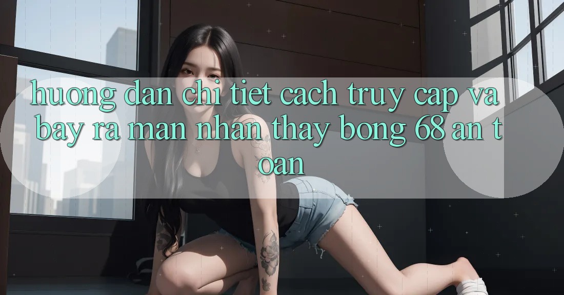 Hướng Dẫn Chi Tiết Cách Truy Cập Và Bày ra màn Nhận thấy bong 68 An Toàn Hướng Dẫn Chi Tiết Cách Truy Cập Và Bày ra màn Nhận thấy bong 68 An Toàn