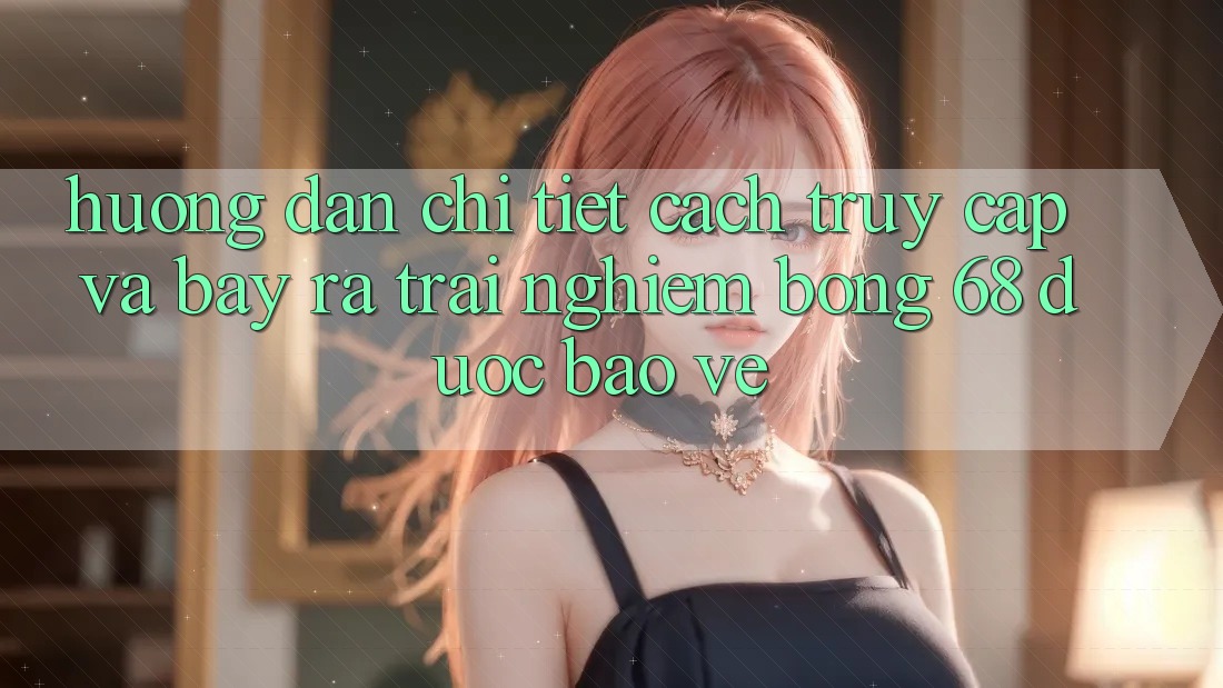 Hướng Dẫn Chi Tiết Cách Truy Cập Và Bày ra Trải Nghiệm bong 68 Được bảo vệ Hướng Dẫn Chi Tiết Cách Truy Cập Và Bày ra Trải Nghiệm bong 68 Được bảo vệ