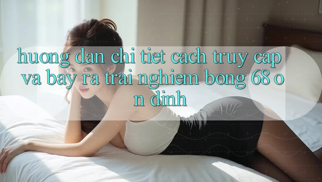 Hướng Dẫn Chi Tiết Cách Truy Cập Và Bày ra Trải Nghiệm bong 68 Ổn định