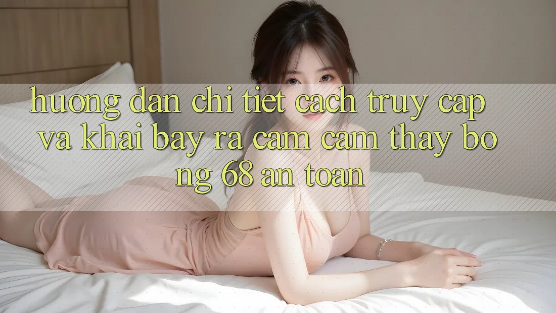 Hướng Dẫn Chi Tiết Cách Truy Cập Và Khai bày ra Cảm cảm thấy bong 68 An Toàn Hướng Dẫn Chi Tiết Cách Truy Cập Và Khai bày ra Cảm cảm thấy bong 68 An Toàn