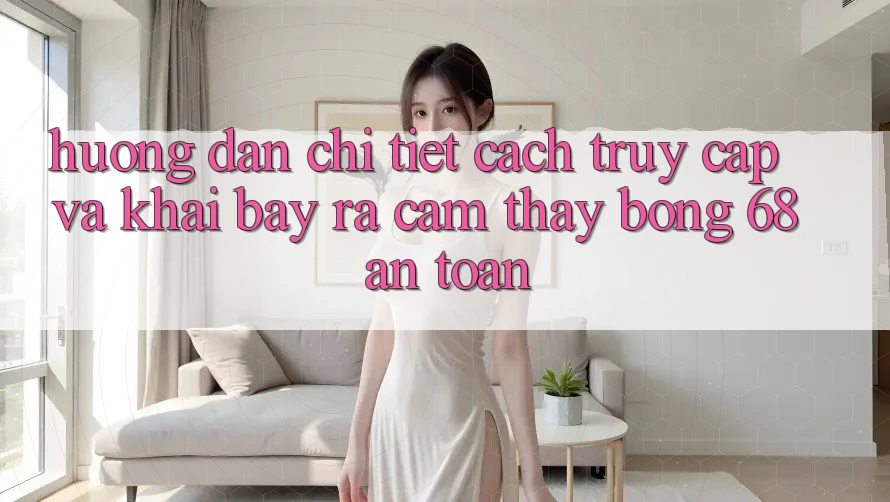 Hướng Dẫn Chi Tiết Cách Truy Cập Và Khai bày ra Cảm thấy bong 68 An Toàn