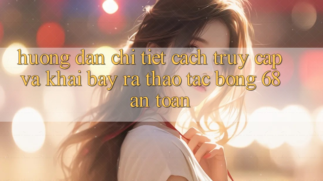 Hướng Dẫn Chi Tiết Cách Truy Cập Và Khai bày ra Thao tác bong 68 An Toàn Hướng Dẫn Chi Tiết Cách Truy Cập Và Khai bày ra Thao tác bong 68 An Toàn