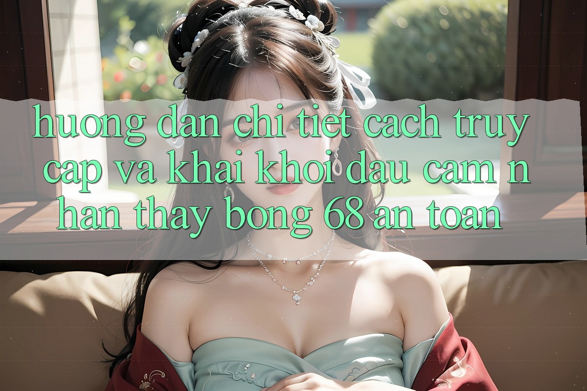 Hướng Dẫn Chi Tiết Cách Truy Cập Và Khai khởi đầu Cảm nhận thấy bong 68 An Toàn Hướng Dẫn Chi Tiết Cách Truy Cập Và Khai khởi đầu Cảm nhận thấy bong 68 An Toàn