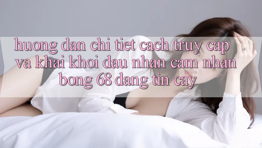 Hướng Dẫn Chi Tiết Cách Truy Cập Và Khai khởi đầu Nhận cảm nhận bong 68 Đáng tin cậy Hướng Dẫn Chi Tiết Cách Truy Cập Và Khai khởi đầu Nhận cảm nhận bong 68 Đáng tin cậy