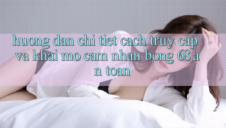 Hướng Dẫn Chi Tiết Cách Truy Cập Và Khai mở Cảm nhận bong 68 An Toàn Hướng Dẫn Chi Tiết Cách Truy Cập Và Khai mở Cảm nhận bong 68 An Toàn