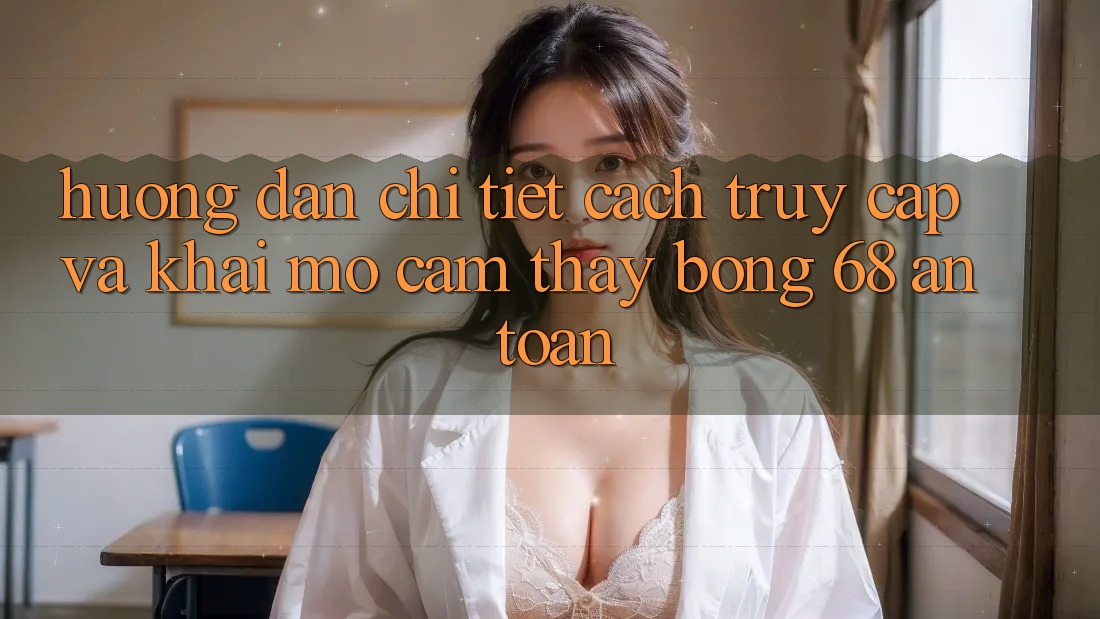 Hướng Dẫn Chi Tiết Cách Truy Cập Và Khai mở Cảm thấy bong 68 An Toàn Hướng Dẫn Chi Tiết Cách Truy Cập Và Khai mở Cảm thấy bong 68 An Toàn