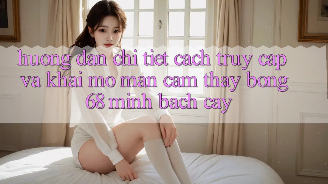 Hướng Dẫn Chi Tiết Cách Truy Cập Và Khai mở màn Cảm thấy bong 68 Minh bạch cậy Hướng Dẫn Chi Tiết Cách Truy Cập Và Khai mở màn Cảm thấy bong 68 Minh bạch cậy