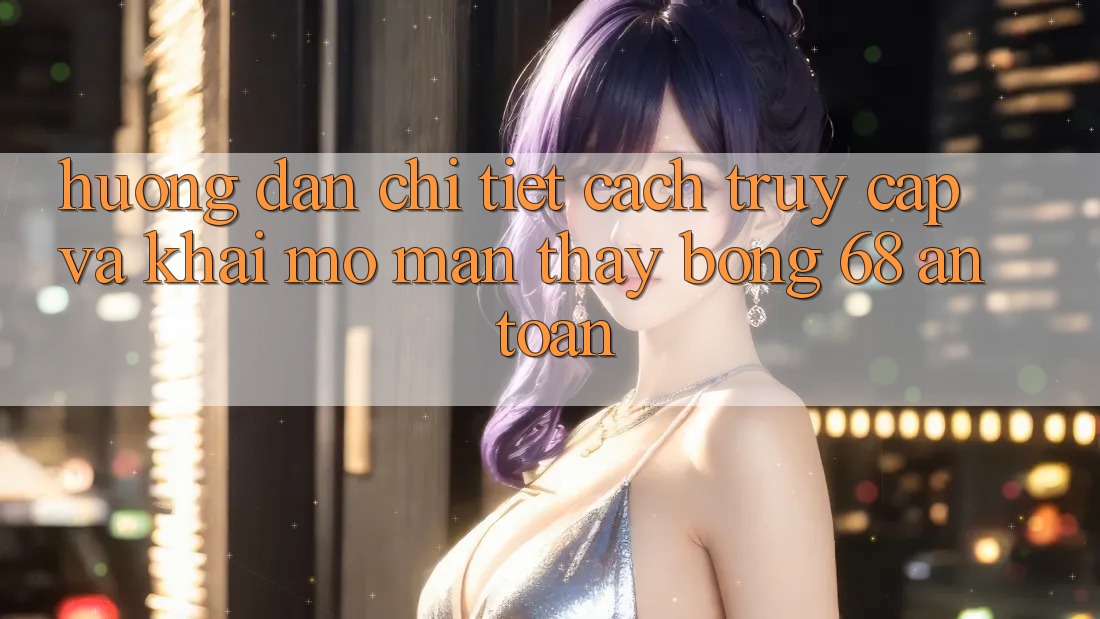 Hướng dẫn Chi Tiết Cách Truy Cập Và Khai mở màn Thấy bong 68 An Toàn