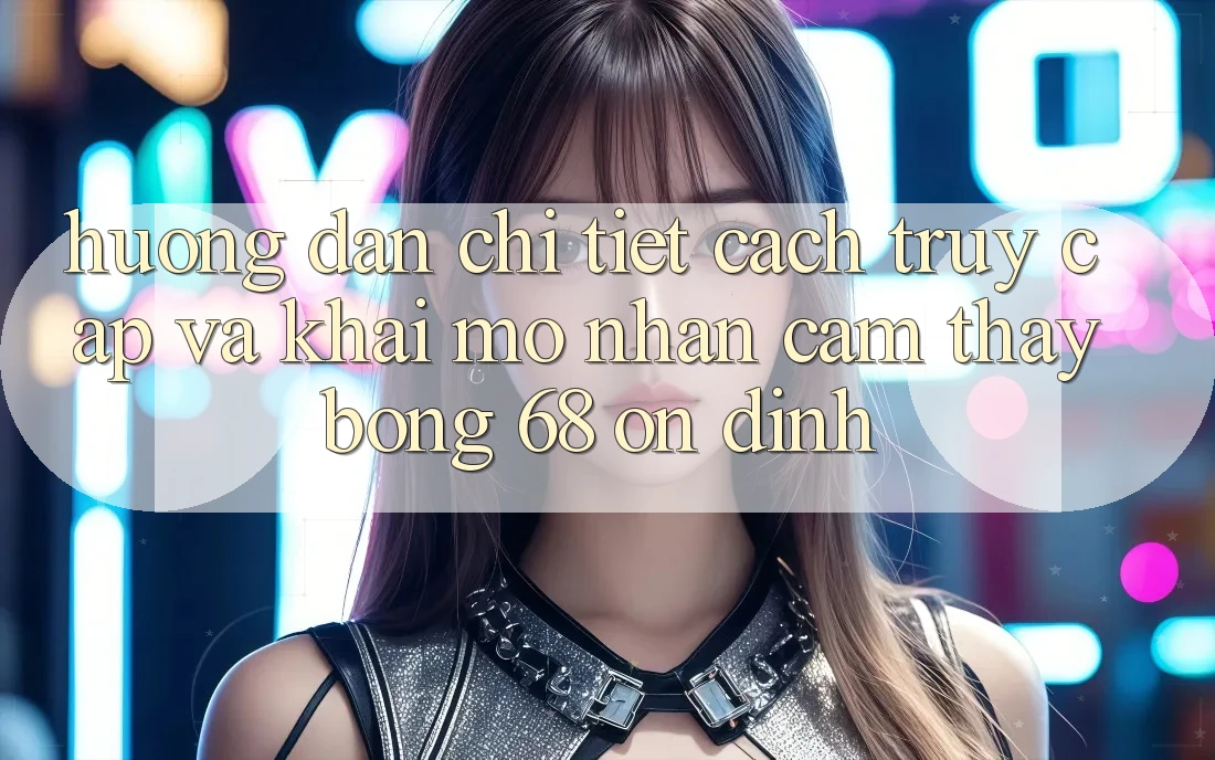 Hướng Dẫn Chi Tiết Cách Truy Cập Và Khai mở Nhận cảm thấy bong 68 Ổn định