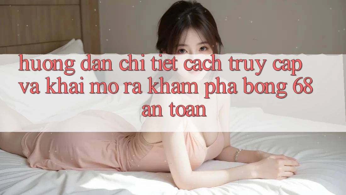 Hướng Dẫn Chi Tiết Cách Truy Cập Và Khai mở ra Khám phá bong 68 An Toàn Hướng Dẫn Chi Tiết Cách Truy Cập Và Khai mở ra Khám phá bong 68 An Toàn