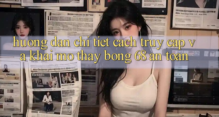 Hướng Dẫn Chi Tiết Cách Truy Cập Và Khai mở Thấy bong 68 An Toàn Hướng Dẫn Chi Tiết Cách Truy Cập Và Khai mở Thấy bong 68 An Toàn