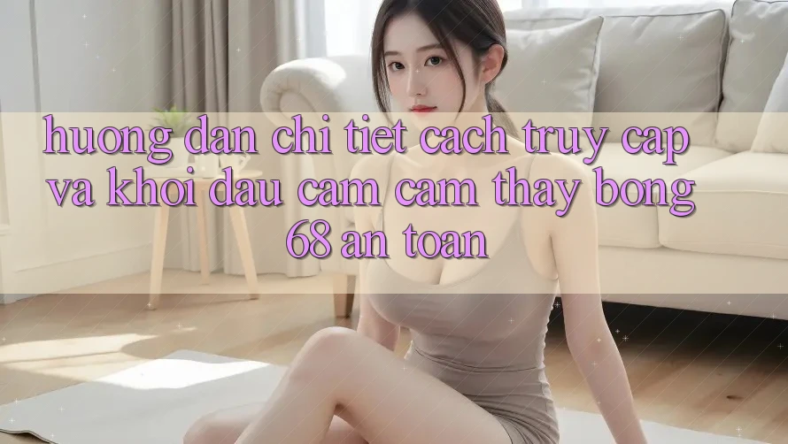 Hướng Dẫn Chi Tiết Cách Truy Cập Và Khởi đầu Cảm cảm thấy bong 68 An Toàn